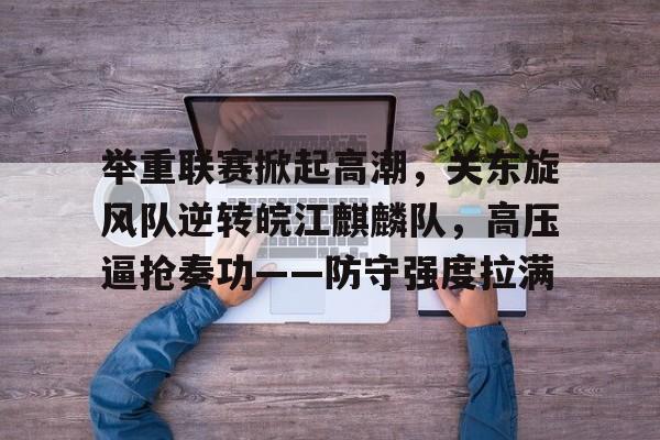 华体会APP关于举重联赛掀起高潮，关东旋风队逆转皖江麒麟队，高压逼抢奏功——防守强度拉满的信息